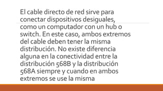 El cable directo de red sirve para
conectar dispositivos desiguales,
como un computador con un hub o
switch. En este caso, ambos extremos
del cable deben tener la misma
distribución. No existe diferencia
alguna en la conectividad entre la
distribución 568B y la distribución
568A siempre y cuando en ambos
extremos se use la misma
 