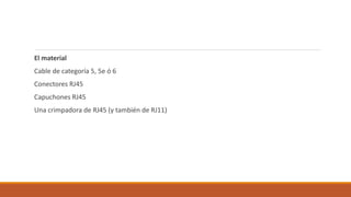 El material
Cable de categoría 5, 5e ó 6
Conectores RJ45
Capuchones RJ45
Una crimpadora de RJ45 (y también de RJ11)
 