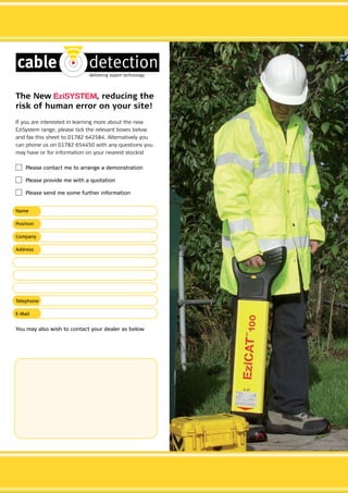 The New , reducing the
risk of human error on your site!
If you are interested in learning more about the new
EziSystem range, please tick the relevant boxes below
and fax this sheet to 01782 642584. Alternatively you
can phone us on 01782 654450 with any questions you
may have or for information on your nearest stockist
	 Please contact me to arrange a demonstration
	 Please provide me with a quotation
	 Please send me some further information
Name
Position
Company
Address
Telephone
E-Mail
You may also wish to contact your dealer as below
CABLE JOINTS, CABLE TERMINATIONS, CABLE GLANDS, CABLE CLEATS
FEEDER PILLARS, FUSE LINKS, ARC FLASH, CABLE ROLLERS, CUT- OUTS
11KV 33KV CABLE JOINTS & CABLE TERMINATIONS
FURSE EARTHING
www.cablejoints.co.uk
Thorne and Derrick UK
Tel 0044 191 490 1547 Fax 0044 191 477 5371
Tel 0044 117 977 4647 Fax 0044 117 9775582
 