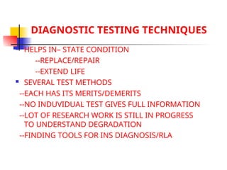 DIAGNOSTIC TESTING TECHNIQUES
 HELPS IN– STATE CONDITION
--REPLACE/REPAIR
--EXTEND LIFE
 SEVERAL TEST METHODS
--EACH HAS ITS MERITS/DEMERITS
--NO INDUVIDUAL TEST GIVES FULL INFORMATION
--LOT OF RESEARCH WORK IS STILL IN PROGRESS
TO UNDERSTAND DEGRADATION
--FINDING TOOLS FOR INS DIAGNOSIS/RLA
 