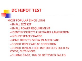 DC HIPOT TEST
MOST POPULAR SINCE LONG
--SMALL SIZE KIT
--SMALL POWER REQUIREMENT
--IDENTIFY DEFECTS LIKE WATER LAMINATION
--INDUCE SPACE CHARGE
--SOME DEFECTS GROW IN AGED CABS
--DONOT REPLICATE AC CONDITION
--DONOT REVEAL HIGH IMP DEFECTS SUCH AS
VOIDS, CUTS/NICKS
--DURING 97-02, 10% OF DC TESTED FAILED
 