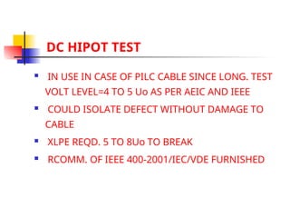 DC HIPOT TEST
 IN USE IN CASE OF PILC CABLE SINCE LONG. TEST
VOLT LEVEL=4 TO 5 Uo AS PER AEIC AND IEEE
 COULD ISOLATE DEFECT WITHOUT DAMAGE TO
CABLE
 XLPE REQD. 5 TO 8Uo TO BREAK
 RCOMM. OF IEEE 400-2001/IEC/VDE FURNISHED
 