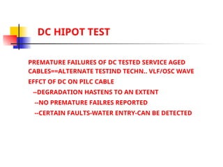 DC HIPOT TEST
PREMATURE FAILURES OF DC TESTED SERVICE AGED
CABLES==ALTERNATE TESTIND TECHN.. VLF/OSC WAVE
EFFCT OF DC ON PILC CABLE
--DEGRADATION HASTENS TO AN EXTENT
--NO PREMATURE FAILRES REPORTED
--CERTAIN FAULTS-WATER ENTRY-CAN BE DETECTED
 