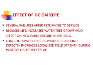 EFFECT OF DC ON XLPE
 SEVERAL FAILURES AFTER RETURNING TO SERVICE
 REDUCES LIFE/INCREASES WATER TREE GROWTH/NO
EFFECT ON NEW CABLE BEFORE ENERGISING
 LONG LIFE SPACE CHARGES PRODUCED AROUND
DEFECTS– INCREASES LOCALISED FIELD STRENTH DURING
POSITIVE HALF CYCLE OF AC
 