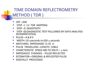 TIME DOMAIN REFLECTROMETRY
METHOD ( TDR )
 OFF LINE
 STEP –I : LV TDR MAPPING
 STEP –II :SENSITIVITY
 STEP -III:DIAGNOSTIC TEST FOLLOWED BY DATA ANALYSIS-
INTERPRETATION
 PULSE—4 & 8 V
 WIDTH :20 seconds to 650  seconds
 MATCHING IMPEDANDE 12-35 
 PULSE TRAVELLING –LENGTH CABLE
 CHARCTERISTIC SPEED 480 TO 500 ft /  secs
 IMPEDANCE CHANGES - PULSE REFLECTED
 ESTIMATOR—ORIGINAL & REFLEDTED PULSE
 DIGITALLY PROCESSED
 