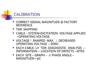 CALIBRATION
 CORRECT SIGNAL MAGNITUDE @ FACTORY
REFERENCE
 TDR MAPPING
 CABLE – SYSTEM-EXCITATION VOLTAGE APPLIED
OPERATING VOLTAGE
 VOLTAGE  RAMPED MAX  DECREASED
OPERATING VOLTAGE -- ZERO
 EACH CABLE- LV TDR- DIAGNOSTIC ANALYSIS --
INFORMATION -- LOCATION OF DEFECTS --SITES
 EACH SITE – GRAPH –  PHASE ANGLE –
MAGNITUDE—pC
 