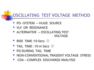 OSCILLATING TEST VOLTAGE METHOD
 PD –SYSTEM -- HUGE SOURCE
 VLF OR RESONANCE
 ALTERNATIVE -- OSCILLATING TEST
VOLTAGE

RISE TIME :10 Secs 

TAIL TIME : 10 m Secs 
 PD DURING TAIL TIME
 NON-CONVENTIONAL TRASIENT VOLTAGE STRESS
 CDA – COMPLEX DISCHARGE ANALYSIS
 