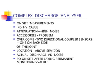 COMPLEX DISCHARGE ANALYSER
 ON SITE MEASUREMENTS
 PD HV CABLE
 ATTENUATION—HIGH NOISE
 ACCESSORIES - PROBLEM
 OVER COME –TWO DIRECTIONAL COUPLER SENSORS
—ONE ON EACH SIDE
OF THE JOINT
 LOCATION – ABOVE SEMICON
 ACTUAL DISCHARGE- PD- NOISE
 PD-ON SITE-AFTER LAYING-PERMANENT
MONITORING VALUES
 