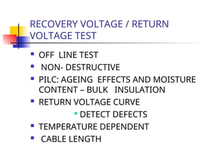RECOVERY VOLTAGE / RETURN
VOLTAGE TEST
 OFF LINE TEST
 NON- DESTRUCTIVE
 PILC: AGEING EFFECTS AND MOISTURE
CONTENT – BULK INSULATION
 RETURN VOLTAGE CURVE

DETECT DEFECTS
 TEMPERATURE DEPENDENT
 CABLE LENGTH
 
