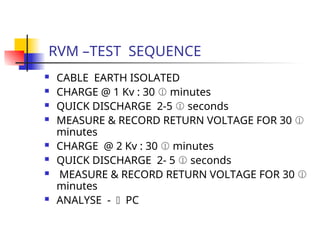 RVM –TEST SEQUENCE
 CABLE EARTH ISOLATED
 CHARGE @ 1 Kv : 30  minutes
 QUICK DISCHARGE 2-5  seconds
 MEASURE & RECORD RETURN VOLTAGE FOR 30 
minutes
 CHARGE @ 2 Kv : 30  minutes
 QUICK DISCHARGE 2- 5  seconds
 MEASURE & RECORD RETURN VOLTAGE FOR 30 
minutes
 ANALYSE -  PC
 