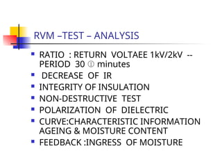 RVM –TEST – ANALYSIS
 RATIO : RETURN VOLTAEE 1kV/2kV --
PERIOD 30  minutes
 DECREASE OF IR
 INTEGRITY OF INSULATION
 NON-DESTRUCTIVE TEST
 POLARIZATION OF DIELECTRIC
 CURVE:CHARACTERISTIC INFORMATION
AGEING & MOISTURE CONTENT
 FEEDBACK :INGRESS OF MOISTURE
 