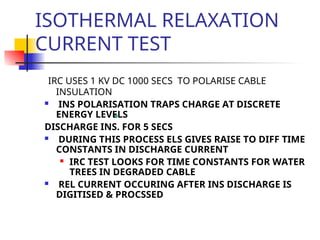 ISOTHERMAL RELAXATION
CURRENT TEST
IRC USES 1 KV DC 1000 SECS TO POLARISE CABLE
INSULATION
 INS POLARISATION TRAPS CHARGE AT DISCRETE
ENERGY LEVELS
DISCHARGE INS. FOR 5 SECS
 DURING THIS PROCESS ELS GIVES RAISE TO DIFF TIME
CONSTANTS IN DISCHARGE CURRENT
 IRC TEST LOOKS FOR TIME CONSTANTS FOR WATER
TREES IN DEGRADED CABLE
 REL CURRENT OCCURING AFTER INS DISCHARGE IS
DIGITISED & PROCSSED
 
