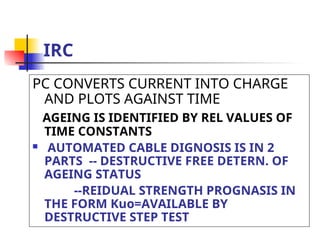 IRC
PC CONVERTS CURRENT INTO CHARGE
AND PLOTS AGAINST TIME
AGEING IS IDENTIFIED BY REL VALUES OF
TIME CONSTANTS
 AUTOMATED CABLE DIGNOSIS IS IN 2
PARTS -- DESTRUCTIVE FREE DETERN. OF
AGEING STATUS
--REIDUAL STRENGTH PROGNASIS IN
THE FORM Kuo=AVAILABLE BY
DESTRUCTIVE STEP TEST
 