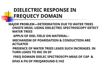 DIELECTRIC RESPONSE IN
FREQUECY DOMAIN
MAJOR PROBLEM—DETERIRATION DUE TO WATER TREES
ONSITE MEAS. USING DIELECTRIC SPECTROSCOPY DETECT
WATER TREES
APPLN OF DIEL FIELD ON MATERIAL--
MECHANISM OF POARISATION & CONDUCTION ARE
ACTUATED
PRESENCE OF WATER TREES LEADS SUCH INCREASES. IN
TURN LEADS TO INC IN DF
FREQ DOMAIN DIELEC SPECTROSCPY-MEAS OF CAP &
DFAS A FN OF FREQAROUND 0.1HZ
 