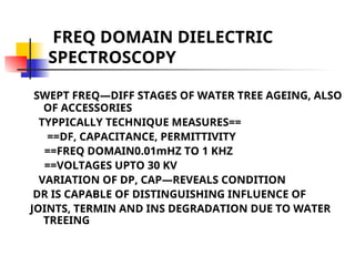 FREQ DOMAIN DIELECTRIC
SPECTROSCOPY
SWEPT FREQ—DIFF STAGES OF WATER TREE AGEING, ALSO
OF ACCESSORIES
TYPPICALLY TECHNIQUE MEASURES==
==DF, CAPACITANCE, PERMITTIVITY
==FREQ DOMAIN0.01mHZ TO 1 KHZ
==VOLTAGES UPTO 30 KV
VARIATION OF DP, CAP—REVEALS CONDITION
DR IS CAPABLE OF DISTINGUISHING INFLUENCE OF
JOINTS, TERMIN AND INS DEGRADATION DUE TO WATER
TREEING
 
