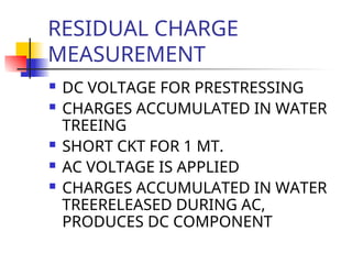 RESIDUAL CHARGE
MEASUREMENT
 DC VOLTAGE FOR PRESTRESSING
 CHARGES ACCUMULATED IN WATER
TREEING
 SHORT CKT FOR 1 MT.
 AC VOLTAGE IS APPLIED
 CHARGES ACCUMULATED IN WATER
TREERELEASED DURING AC,
PRODUCES DC COMPONENT
 