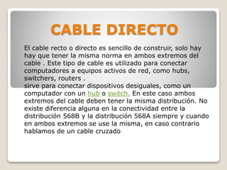 CABLE DIRECTO
El cable recto o directo es sencillo de construir, solo hay
hay que tener la misma norma en ambos extremos del
cable . Este tipo de cable es utilizado para conectar
computadores a equipos activos de red, como hubs,
switchers, routers .
sirve para conectar dispositivos desiguales, como un
computador con un hub o switch. En este caso ambos
extremos del cable deben tener la misma distribución. No
existe diferencia alguna en la conectividad entre la
distribución 568B y la distribución 568A siempre y cuando
en ambos extremos se use la misma, en caso contrario
hablamos de un cable cruzado
 