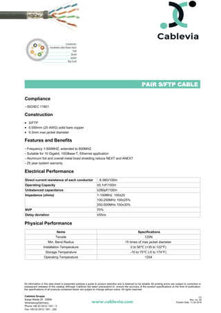 PAIR S/FTP CABLE
Compliance
- ISO/IEC 11801
Construction
S/FTP
0.550mm (25 AWG) solid bare copper
9.3mm max jacket diameter
Features and Benefits
- Frequency 1-500MHZ, extended to 600MHZ
- Suitable for 10 Gigabit, 10GBase-T, Ethernet application
- Aluminum foil and overall metal braid shielding reduce NEXT and ANEXT
- 25 year system warranty
Electrical Performance
Direct current resistance of each conductor 8.38Ω/100m
Operating Capacity ≤5.1nF/100m
Unbalanced capacitance ≤280pF/100m
Impedance (ohms) 1-100MHz 100±20
100-250MHz 100±25%
250-500MHz 100±30%
NVP 70%
Delay deviation ≤55ns
Physical Performance
Items Specifications
Tensile 125N
Min. Bend Radius 15 times of max jacket diameter
Installation Temperature 0 to 50℃ (+35 to 122°F)
Storage Temperature -10 to 75℃ (-5 to 174°F)
Operating Temperature 1254
www.cablevia.com
All information in this data sheet is presented solelyas a guide to product selection and is believed to be reliable. All printing errors are subject to correction in
subsequent releases of this catalog. Although Cablevia has taken precautions to ensure the accuracy of the product specifications at the time of publication,
the specifications of all products contained herein are subject to change without notice. All rights reserved.
Cablebia Gruppe
Ewige Weide 20 · 20850
Ahrensburg/Germany
Phone +49 (0) 5412 / 541 - 5
Fax +49 (0) 5412 / 541 - 220
1/2
Rev. no: 00
Publish Date: 11.04.2018
 