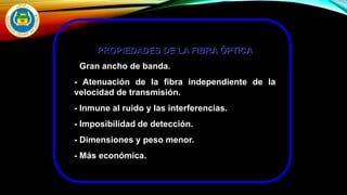 PROPIEDADES DE LA FIBRA ÓPTICA
- Gran ancho de banda.
- Atenuación de la fibra independiente de la
velocidad de transmisión.
- Inmune al ruido y las interferencias.
- Imposibilidad de detección.
- Dimensiones y peso menor.
- Más económica.
 