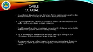 CABLE
COAXIAL
• El nombre de Coaxial viene de Common Access o acceso común al medio;
dónde los nodos se conectan a un medio de acceso común.
• La gran popularidad debió a su propiedad idónea de transmisión de voz,
audio y video, además de textos e imágenes.
• El cable coaxial se utiliza en redes de comunicación de banda ancha (cable
de televisión) y cables de banda base (Ethernet).
• No es afectado por interferencias externas, y es capaz de lograr altas
velocidades de transmisión en largas distancias.
• Se usa normalmente en la conexión de redes con topología de Bus como
Ethernet y ArcNet, es llamado así porque su construcción es de forma
coaxial
 