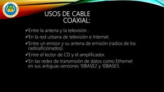 USOS DE CABLE
COAXIAL:
Entre la antena y la televisión .
En la red urbana de televisión e Internet.
Entre un emisor y su antena de emisión (radios de los
radioaficionados).
Entre el lector de CD y el amplificador.
En las redes de transmisión de datos como Ethernet
en sus antiguas versiones 10BASE2 y 10BASE5.
 