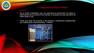1. CABLEADO ESTRUCTURADO
DEFINICIÓN
• Es el medio (cableado) que nos permitirá la transmisión de datos o
información de un punto a otro (emisor a receptor) ya sea servicios de
video audio o voz.
• Tiene que estar de acuerdo a las normas y estándares establecidas
por instituciones internacionales: TIA/EIA.
 