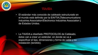 TIA/EIA
• El estándar más conocido de cableado estructurado en
el mundo está definido por la EIA/TIA [Telecomunications
Industries Association/Electronics Industries Association ]
de Estados Unidos.
• La TIA/EIA a diseñado PROTOCOLOS de Cableado,
éstos van a crear un estándar, en donde se va a
especificar el tipo, dimensiones y forma de cable y su
instalación (tendido).
 