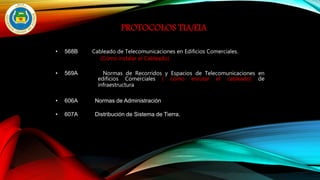 PROTOCOLOS TIA/EIA
• 568B Cableado de Telecomunicaciones en Edificios Comerciales.
(Cómo instalar el Cableado)
• 569A Normas de Recorridos y Espacios de Telecomunicaciones en
edificios Comerciales ( cómo enrutar el cableado) de
infraestructura
• 606A Normas de Administración
• 607A Distribución de Sistema de Tierra.
 