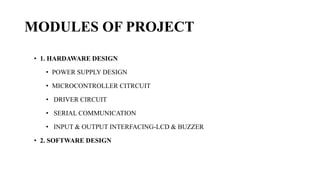 MODULES OF PROJECT
• 1. HARDAWARE DESIGN
• POWER SUPPLY DESIGN
• MICROCONTROLLER CITRCUIT
• DRIVER CIRCUIT
• SERIAL COMMUNICATION
• INPUT & OUTPUT INTERFACING-LCD & BUZZER
• 2. SOFTWARE DESIGN
 