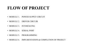 FLOW OF PROJECT
• MODULE 1. POWER SUPPLY CIRCUIT
• MODULE 2. DRIVER CIRCUIR
• MODULE 3. INTERFACING
• MODULE 4. SERIAL PORT
• MODULE 5. PROGRAMMING
• MODULE 6. IMPLMENTATION & COMPLETION OF PROJECT
 