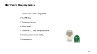 Hardware Requirements
• 1. Arduino Uno Atmel Atmega328p,
• 2. Wifi Module,
• 3. Temperature sensor,
• 4. MQ-6 Sensor,
• 6. Arduino M212 heart rate pulse sensor,
• 7. Resistor, capacitor and diodes,
• 8. Jumper cables.
13
 