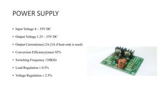 POWER SUPPLY
• Input Voltage 4 – 35V DC
• Output Voltage 1.25 – 33V DC
• Output Current(max) 2A (3A if heat-sink is used)
• Conversion Efficiency(max) 92%
• Switching Frequency 150KHz
• Load Regulation ± 0.5%
• Voltage Regulation ± 2.5%
 
