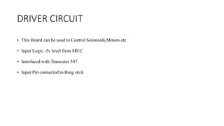 DRIVER CIRCUIT
• This Board can be used to Control Solonoids,Motors etc
• Input Logic -5v level from MUC
• Interfaced with Transister 547
• Input Pin connected to Burg stick
 