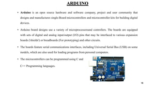 ARDUINO
• Arduino is an open source hardware and software company, project and user community that
designs and manufactures single-Board microcontrollers and microcontroller kits for building digital
devices.
• Arduino board designs use a variety of microprocessorsand controllers. The boards are equipped
with sets of digital and analog input/output (I/O) pins that may be interfaced to various expansion
boards ('shields') or breadboards (For prototyping) and other circuits.
• The boards feature serial communications interfaces, including Universal Serial Bus (USB) on some
models, which are also used for loading programs from personal computers.
• The microcontrollers can be programmed using C and
C++ Programming languages.
18
 
