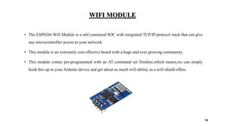 WIFI MODULE
• The ESP8266 Wifi Module is a self contained SOC with integrated TCP/IP protocol stack that can give
any microcontroller access to your network.
• This module is an extremely cost effective board with a huge and ever growing community.
• This module comes pre-programmed with an AT command set firmfare,which means,we can simply
hook this up to your Arduino device and get about as much wifi-ability as a wifi shield offers.
19
 