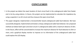 CONCLUSION
• In this project we detect the exact location of short circuit fault in the underground cable from feeder
end in km by using arduino. In future, this project can be implemented to calculate the impedance by
using a capacitor in an AC circuit and thus measure the open circuit fault.
• This paper designed, implemented a microcontroller based underground cable fault detector. We have
successfully designed, implemented and tested a cheap underground cable fault detector. Our proposed
method can detect both open and short circuit in underground cables with a maximum distance of 2km.
In the future, effort will be concentrated to increase the maximum distance for fault detection to 3km or
more, and a graphical display monitor to improve on its information of the underground cable fault
could replace the LCD display.
21
 