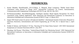 REFERENCES:
1. Kumar Mandalu, RamuParupalli, CH.A.S.Murty, E. Mangesh, Rutul Lunagariya “Mobile based Home
Automation using Internet of Things (IoT)” International Conference on Control, Instrumentation,
Communication and Computational Technologies (ICCICCT), pp. 340-343, Dec 2015.
2. M.Tharaniyasoundhari, Ms.S.BrillySangeetha “Intelligent Interface Based Speech Recognition For Home
Automation using Android Application” IEEE Sponsored 2nd International Conference on Innovations in
Information Embedded and Communication Systems ICIIECS’15,pp 1-11,March 2015.
3. Gagan,”IOT based system for person with physical disability”, International Journal of Innovative Research in
Electrical, Electronics, Instrumentation and Control Engineering, pp 157-160, Vol. 4, Special Issue 2, April
2016.
4. Freddy K Santoso, and Nicholas C H Vun, “Securing IoT for Smart Home System”, 2015 IEEE International
Symposium on Consumer Electronics (ISCE)”, June 2015
5. Maradugu Anil Kumar, Y.RaviSekar, ”Android Based Health Care Monitoring System“, IEEE Sponsored 2nd
International Conference on Innovations in Information Embedded and Communication Systems ICIIECS'15,
March 2015.
22
 