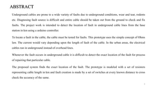 ABSTRACT
Underground cables are prone to a wide variety of faults due to underground conditions, wear and tear, rodents
etc. Diagnosing fault source is difficult and entire cable should be taken out from the ground to check and fix
faults. The project work is intended to detect the location of fault in underground cable lines from the base
station in km using a arduino controller.
To locate a fault in the cable, the cable must be tested for faults. This prototype uses the simple concept of Ohms
law. The current would vary depending upon the length of fault of the cable. In the urban areas, the electrical
cables run in underground instead of overhead lines.
Whenever the fault occurs in underground cable it is difficult to detect the exact location of the fault for process
of repairing that particular cable.
The proposed system finds the exact location of the fault. The prototype is modeled with a set of resistors
representing cable length in km and fault creation is made by a set of switches at every known distance to cross
check the accuracy of the same.
3
 