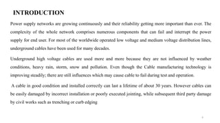 INTRODUCTION
Power supply networks are growing continuously and their reliability getting more important than ever. The
complexity of the whole network comprises numerous components that can fail and interrupt the power
supply for end user. For most of the worldwide operated low voltage and medium voltage distribution lines,
underground cables have been used for many decades.
Underground high voltage cables are used more and more because they are not influenced by weather
conditions, heavy rain, storm, snow and pollution. Even though the Cable manufacturing technology is
improving steadily; there are still influences which may cause cable to fail during test and operation.
A cable in good condition and installed correctly can last a lifetime of about 30 years. However cables can
be easily damaged by incorrect installation or poorly executed jointing, while subsequent third party damage
by civil works such as trenching or curb edging
4
 