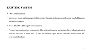 EXISTING SYSTEM
• RF Communication
• proposes a home appliances controlling system through spoken commands using handheld devices
and ZigBee module.
• GSM-SIM900 _ Message Communication
• Presents home automation system using Bluetooth and android application. Low voltage activating
switches are used in input side. It send the control signal to the controller board which PIC
Microcontroller here.
5
 