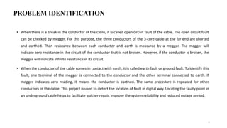 PROBLEM IDENTIFICATION
• When there is a break in the conductor of the cable, it is called open circuit fault of the cable. The open circuit fault
can be checked by megger. For this purpose, the three conductors of the 3-core cable at the far end are shorted
and earthed. Then resistance between each conductor and earth is measured by a megger. The megger will
indicate zero resistance in the circuit of the conductor that is not broken. However, if the conductor is broken, the
megger will indicate infinite resistance in its circuit.
• When the conductor of the cable comes in contact with earth, it is called earth fault or ground fault. To identify this
fault, one terminal of the megger is connected to the conductor and the other terminal connected to earth. If
megger indicates zero reading, it means the conductor is earthed. The same procedure is repeated for other
conductors of the cable. This project is used to detect the location of fault in digital way. Locating the faulty point in
an underground cable helps to facilitate quicker repair, improve the system reliability and reduced outage period.
6
 