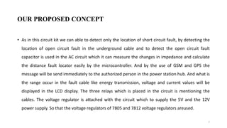OUR PROPOSED CONCEPT
• As in this circuit kit we can able to detect only the location of short circuit fault, by detecting the
location of open circuit fault in the underground cable and to detect the open circuit fault
capacitor is used in the AC circuit which it can measure the changes in impedance and calculate
the distance fault locator easily by the microcontroller. And by the use of GSM and GPS the
message will be send immediately to the authorized person in the power station hub. And what is
the range occur in the fault cable like energy transmission, voltage and current values will be
displayed in the LCD display. The three relays which is placed in the circuit is mentioning the
cables. The voltage regulator is attached with the circuit which to supply the 5V and the 12V
power supply. So that the voltage regulators of 7805 and 7812 voltage regulators areused.
7
 