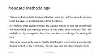 Proposed methodology
• This paper deals with the location of fault occurs in the cable by using the Arduino
board that gives us the fault distance from the station.
• In common, urban region practices the digging method to find the underground
cable fault which consume huge amount of time to find exact location of fault. The
method used by underground lines fault detection is a technique for locating the
fault.
• This paper shows us the way to find the fault location which helps in avoiding the
digging method for the whole line. This will save time and reduce human efforts
12-JUNE-20 GCE/19-20/PRJ09 8
 