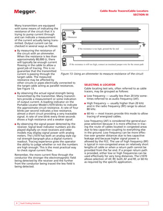 Cable Route Tracers/Cable Locators
                                                                                                                 SECTION III



Many transmitters are equipped
with some means of indicating the
resistance of the circuit that it is
trying to pump current through
and can indicate a measurement                       Ohmmeter
of the current actually being trans-
mitted. Output current can be
checked in several ways as follows:
                                                                If the resistance is too high, ground the far end
■ By measuring the resistance of
  the circuit with an ohmmeter.
  When the resistance is less than
  approximately 80,000 Ω, there
  will typically be enough current
  flowing in the cable to allow a              If the resistance is still too high, connect an insulated jumper wire for the return path
  good job of tracing. This is no
  guarantee that the transmitted
  current is passing through the        Figure 13: Using an ohmmeter to measure resistance of the circuit
  target cable. The measured
  resistance may be affected by
  other circuits or pipes electrically connected to
  the target cable acting as parallel resistances.                SELECTING A LOCATOR
  See Figure 13.                                                  Cable locating test sets, often referred to as cable
                                                                  tracers, may be grouped as follows:
■ By observing the actual signal strength being
  transmitted by the transmitter. Many transmit-                  ■ Low frequency — usually less than 20 kHz some-
  ters provide a measurement or some indication                      times referred to as audio frequency (AF).
  of output current. A loading indicator on the                   ■ High frequency — usually higher than 20 kHz
  Portable Locator Model L1070 blinks to indicate                    and in the radio frequency (RF) range to about
  the approximate circuit resistance. A rate of four                 80 kHz.
  blinks per second indicates a low resistance,
  almost a short circuit providing a very traceable               ■ 60 Hz — most tracers provide this mode to allow
  signal. A rate of one blink every three seconds                    tracing of energized cables.
  shows a high resistance and a weaker signal.
                                                                  Low frequency (AF) is considered the general-pur-
■ By observing the signal power detected by the                   pose selection because it is more effective in trac-
  receiver. Signal level indicator numbers are dis-               ing the route of cables located in congested areas
  played digitally on most receivers and older                    due to less capacitive coupling to everything else
  models may display signal power with analog                     in the ground. Low frequency can be more effec-
  meters. The L1070 has both an analog style sig-                 tive over greater distances due to less capacitive
  nal strength bargraph plus a digital numeric                    leakage and because higher signal power is
  readout. Tracing experience gives the operator                  allowed by the FCC. The use of high frequency (RF)
  the ability to judge whether or not the numbers                 is typical in non-congested areas on relatively short
  are high enough. This is the most practical way                 lengths of cable or when a return path cannot be
  to check signal current flow.                                   provided from the far end. If a proper return path
                                                                  is provided, either low or high frequencies can be
Remember, the more current flow through the                       used effectively for very long distances. The L1070
conductor the stronger the electromagnetic field                  allows selection of AF, RF, both AF and RF, or 60 Hz
being detected by the receiver and the further                    as required by the specific application.
from the conductor being traced the less field is
being detected.




    8   Fault Finding Solutions
 