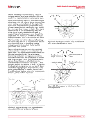Cable Route Tracers/Cable Locators
                                                                                              SECTION III



choice. An analog bar-graph display, a digital
numeric readout, a variable volume audible tone
or all three may indicate the receiver signal level.
                                                                                 X Feet   X Feet
While walking along the route with the strongest
signal level, note the value of signal strength. Also
while tracing, periodically check the depth. If the
signal level numbers drop as you proceed along
the path away from the transmitter, there should
be a corresponding increase in depth. If the signal                X Feet
level increases as you proceed along the path,
there should be a corresponding decrease in
depth. If signal level decreases, even though the
depth does not increase, it could mean that you
have just passed a fault to ground or a wye splice.
The transmitter current flow beyond a fault may
be significantly reduced to only capacitive leakage       Figure 21: Depth measurement using null method
so the resulting drop in signal level may be              with antenna at 45-degree angle
enough evidence to conclude that a fault to
ground has been passed.
When no interference is present, the combined
antennas in the receivers of newer locators will
sense both a null and a peak magnetic field at the
identical spot directly over the target cable.                True Location of               Indicated Position of
Interfering conductors and pipes can cause the                Target                         Target
magnetic field around the target cable to become
oval, or egg-shaped rather than circular and con-
centric. This will cause an offset between the
                                                             Conductor or Pipe               Interfering Conductor
detected and actual location. See Figure 22. This
                                                                                             or Pipe
problem is often not possible to detect at the time
the locating is being carried out and is only discov-
ered when digging begins. To prevent this, every
effort should be made to prevent signal current
from bleeding or leaking onto other conductors in
the area, which is often impossible.



 Peak Mode                                    Null Mode




                        Antenna                           Figure 22: Offset caused by interference from
                                                          non-target cable
                     Conductor or Pipe




Figure 20: No interference — no offset between
magnetic field center and center of cable



                                                                                             Fault Finding Solutions   11
 