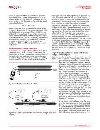 Locating Methods
                                                                                                           SECTION VI



When it is assumed that the resistance of a uni-                   mostly on network lead paper cables. Electromag-
form conductor is linear and proportional to its                   netic detection methods are used with a surge
length, and the total length of the cable section                  generator which provides the impulse of current
under test is L, the distance to the fault, Lx, is cal-            necessary to produce the strong electromagnetic
culated as follows:                                                field required to make the method practical.
                         Lx = 2L RB1/RB2                           Since the current impulse is polarized, the field is
                                                                   also polarized which gives the method much of its
When using the Murray Loop method the series
                                                                   usefulness. An iron core sheath coil with a second-
resistance and length of the good phase and fault-
                                                                   ary winding will induce a polarized output when
ed phase must be identical. If the resistances are
                                                                   subjected to this field. When a zero center
different, as would exist if one phase contains a
                                                                   microammeter is connected to the sheath coil sec-
splice and not the other, the resulting accuracy is
                                                                   ondary winding, the direction of the net electro-
drastically affected. This is a localizing method not
                                                                   magnetic field can be determined. This characteris-
a pinpointing method. Figure 44 illustrates the
                                                                   tic allows a determination of whether the fault is
practical application of an instrument that
                                                                   ahead of or behind the detector. See Figures 45
combines a TDR and Murray Loop Bridge in one
                                                                   and 46. Since the sheath coil is polarized, and to
instrument.
                                                                   maintain consistent information, always place the
                                                                   coil with arrow on top pointing toward the surge
Electromagnetic Surge Detection                                    generator.
Electromagnetic surge detection techniques have
been used to localize faults on power cable for                    Single Phase, Coaxial Power Cable with Neutral
more than 50 years. Theoretically, the methods can                 Bridges Over the Splices
be used to locate faults on many types of power
                                                                   Electromagnetic detection methods can be used to
cable but they are generally used only to identify
                                                                   locate faults on coaxial cable systems with access
faulted sections of cable in conduit or duct and
                                                                              points such as manholes, cabinets, and
                                                                              pull boxes as shown in Figure 45. When
                                                                              the cable system is designed with neutral
                                                                              bridges over the splices, the pickup coil is
                                                                              placed directly on the cable under the
                                                                     Shorting neutral. The current impulse produced
                                                                     Jumper
                                                                              by a surge generator will produce a
                                           Fault                              strong polarized indication as it passes
                                                                              through the phase conductor and the
                                                                              direction of the current impulse can be
                                                                              determined. As long as a strong positive-
                                                                              ly polarized electromagnetic field can be
                                                                              sensed, the fault is located in the portion
Figure 44: Application of Bridge/TDR                                          of cable still ahead. Since the phase con-
                                                                              ductor is isolated at the far end, the cur-
                                                                              rent impulse flows through the fault and
                                                       -
                                                                              then back to the surge generator
             -   0
                     +                                     0
                                                               +
                                                                              through the neutral. Either a weak or no
                                                                              electromagnetic field will be sensed past
        Access #1                                  Access #2                  the location of the fault. Therefore, it is
        Strong Field                               Weak Field                 possible to determine in which direction
                                                                              the fault is located.
                                                                             If the sheath coil is placed over the neu-
                                                                             tral, the electromagnetic field produced
                                                                             by the current impulse in the conductor
                                Fault                                        is balanced exactly by the return current
                                                                             back through the neutral and the meter
                                                                             provides no indication and stays at zero.
Figure 45: Coaxial power cable with neutral bridges over the                 When bonded grounds are present in a
splices




                                                                                                   Fault Finding Solutions   25
 