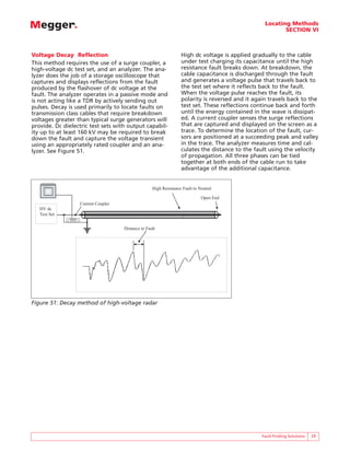 Locating Methods
                                                                                                                              SECTION VI



Voltage Decay Reflection                                                               High dc voltage is applied gradually to the cable
This method requires the use of a surge coupler, a                                     under test charging its capacitance until the high
high-voltage dc test set, and an analyzer. The ana-                                    resistance fault breaks down. At breakdown, the
lyzer does the job of a storage oscilloscope that                                      cable capacitance is discharged through the fault
captures and displays reflections from the fault                                       and generates a voltage pulse that travels back to
produced by the flashover of dc voltage at the                                         the test set where it reflects back to the fault.
fault. The analyzer operates in a passive mode and                                     When the voltage pulse reaches the fault, its
is not acting like a TDR by actively sending out                                       polarity is reversed and it again travels back to the
pulses. Decay is used primarily to locate faults on                                    test set. These reflections continue back and forth
transmission class cables that require breakdown                                       until the energy contained in the wave is dissipat-
voltages greater than typical surge generators will                                    ed. A current coupler senses the surge reflections
provide. Dc dielectric test sets with output capabil-                                  that are captured and displayed on the screen as a
ity up to at least 160 kV may be required to break                                     trace. To determine the location of the fault, cur-
down the fault and capture the voltage transient                                       sors are positioned at a succeeding peak and valley
using an appropriately rated coupler and an ana-                                       in the trace. The analyzer measures time and cal-
lyzer. See Figure 51.                                                                  culates the distance to the fault using the velocity
                                                                                       of propagation. All three phases can be tied
                                                                                       together at both ends of the cable run to take
                                                                                       advantage of the additional capacitance.


                                                                        High Resistance Fault to Neutral
        BIDDLE       DART
    R                       R
                 R
                     ANALYSIS SYSTEM




                                                                                                  Open End
                                       Current Coupler
   HV dc
   Test Set


                                                         Distance to Fault




Figure 51: Decay method of high-voltage radar




                                                                                                                      Fault Finding Solutions   29
 