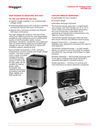 Solutions for Finding Faults
                                                                                             SECTION VIII



HIGH VOLTAGE DC DIELECTRIC TEST SETS                    SUITCASE IMPULSE GENERATOR
                                                        ■ Lightweight for easy transport
70, 120, and 160-kV DC Test Sets
■ Lightest weight available in air-insulated high-      ■   Compact design
  voltage model                                         ■   Noiseless discharge technique
■   Advanced performance with long-term reliability     The Suitcase Impulse generator is a lightweight
    provided by filtered half-wave rectification        and compact unit that impulses at 3, 6, 9, 12, or
■   Operate like a full-wave rectified unit (filtered   15-kV. Unlike conventional impulse generators,
    half-wave rectification)                            this unit incorporates a solid-state circuit
                                                        generating an impulse that is transmitted to the
The High Voltage DC Dielectric Test Sets (70 kV,        cable by a pulse transformer.
120 kV and 160 kV) provide the most dependable,
portable dc high voltage sources for checking the       The Suitcase Impulse Generator offers benefits
quality of electrical power cables, motors,             that ensure efficient and effective fault locating:
switchgear, insulators, transformers and capacitors.    Rugged construction — housed in a sturdy
Tests are performed by applying controlled high         fiberglass case, designed to withstand the rigors of
voltages to the unit under test at or above the         field operation
insulation system’s operating level.
                                                        Convenient transport/storage — its light weight
Each portable set (heaviest is 73 lb, 32.8 kg) is       allows one person to carry unit easily. Its compact
comprised of a control module and a high-voltage        size allows for easy storage and transport in tight
module. The three models                                locations.
cover a range of output
voltages that meet                                      Noiseless discharge — SCR provides discharge with
commonly specified                                      no air gap or moving parts. Quiet discharge is
ratings in 5-kV to 69-                                  extremely desirable in confined locations.
kV class cable. All are                                 Simple operation — minimum of controls and
suitable for testing                                    instrumentation to reduce operation complexity.
power cable,
switchgear and
rotating machinery in
accordance with IEEE,
IPCEA, NEMA and
ANSI guidelines.




                                                                                       Fault Finding Solutions   37
 