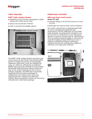 Solutions for Finding Faults
                                                                                            SECTION VIII



CABLE ANALYZER                                        POWER FAULT LOCATORS
DART® Cable Analysis System                           URD Loop Power Fault Locator
■ Simplified control functions developed in collab-   Model PFL-1000
  oration with utility service crews                  ■ Compact design to fit into the tool bin of a serv-
■   Easy-to-use touchscreen interface                   ice truck
■   Color or monochrome display options               ■   Eliminates the need for fault current indicators
                                                      This system configuration is designed specifically
                                                      for use in underground residential loop
                                                      sectionalizing. The PFL-1000 base unit and DART
                                                      Cable Analyzer are designed for installation into
                                                      the tool bin of a utility service truck. The system
                                                      delivers a maximum energy surge of 1500 Joules at
                                                      16 kV providing necessary energy to overcome the
                                                      capacitive loading of large URD loop circuits. It
                                                      supports multiple fault location techniques
                                                      including time domain reflectometry, digital arc
                                                      reflection, and surge pulse reflection.




The DART® Cable Analysis Systems operates as the
control device of each Power Fault Locating (PFL)
system to simplify the process of locating high
impedance cable faults. It has the capability for
using arc reflection, differential arc reflection
(DART) and surge pulse methods of fault locating.
Windows® based operating software allows for
ease of use, quicker loading and use of future
software upgrades. The DART also incorporates
simplified control functions developed in
collaboration with utility service crews who
regularly perform underground cable fault
locating. Mounting options include rack mounting,
a flip-top lid or stand alone package.




38    Fault Finding Solutions
 