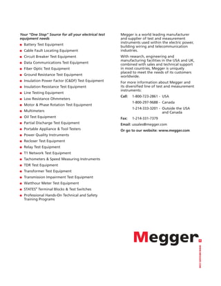 Your “One Stop” Source for all your electrical test   Megger is a world leading manufacturer
equipment needs                                       and supplier of test and measurement
                                                      instruments used within the electric power,
■   Battery Test Equipment
                                                      building wiring and telecommunication
■   Cable Fault Locating Equipment                    industries.
■   Circuit Breaker Test Equipment                    With research, engineering and
                                                      manufacturing facilities in the USA and UK,
■   Data Communications Test Equipment                combined with sales and technical support
■   Fiber Optic Test Equipment                        in most countries, Megger is uniquely
                                                      placed to meet the needs of its customers
■   Ground Resistance Test Equipment                  worldwide.
■   Insulation Power Factor (C&DF) Test Equipment     For more information about Megger and
■   Insulation Resistance Test Equipment              its diversified line of test and measurement
                                                      instruments:
■   Line Testing Equipment
                                                      Call:   1-800-723-2861 - USA
■   Low Resistance Ohmmeters
                                                              1-800-297-9688 - Canada
■   Motor & Phase Rotation Test Equipment
                                                              1-214-333-3201 - Outside the USA
■   Multimeters                                                                and Canada
■   Oil Test Equipment                                Fax:    1-214-331-7379
■   Partial Discharge Test Equipment                  Email: ussales@megger.com
■   Portable Appliance & Tool Testers                 Or go to our website: www.megger.com
■   Power Quality Instruments
■   Recloser Test Equipment
■   Relay Test Equipment
■   T1 Network Test Equipment
■   Tachometers & Speed Measuring Instruments
■   TDR Test Equipment
■   Transformer Test Equipment
■   Transmission Impairment Test Equipment
■   Watthour Meter Test Equipment
■   STATES® Terminal Blocks & Test Switches
■   Professional Hands-On Technical and Safety
    Training Programs                                                                                WWW.MEGGER.COM
 